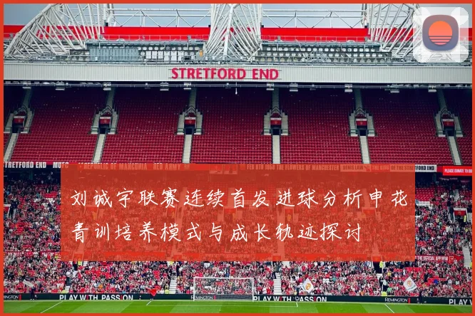 刘诚宇联赛连续首发进球分析申花青训培养模式与成长轨迹探讨