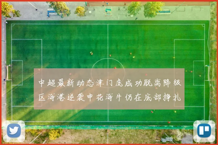 中超最新动态津门虎成功脱离降级区海港逆袭申花海牛仍在底部挣扎