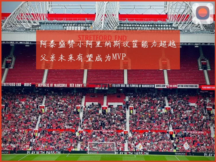 阿泰盛赞小阿里纳斯攻筐能力超越父亲未来有望成为MVP