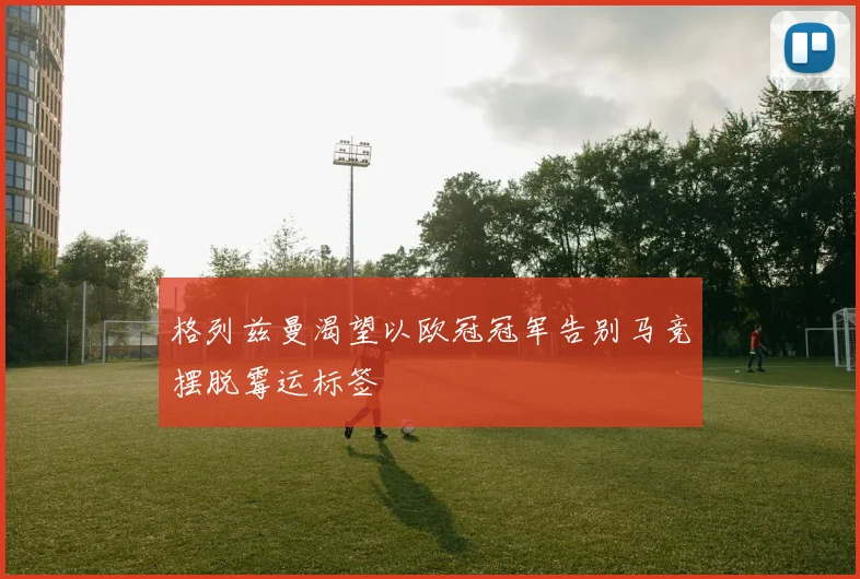 格列兹曼渴望以欧冠冠军告别马竞摆脱霉运标签