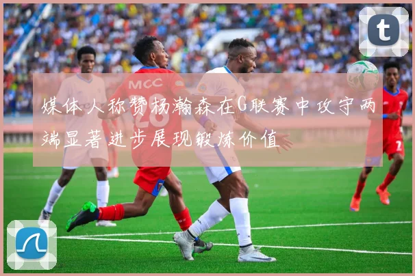 媒体人称赞杨瀚森在G联赛中攻守两端显著进步展现锻炼价值
