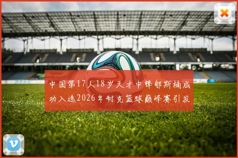中国第17人18岁天才中锋郇斯楠成功入选2026年耐克篮球巅峰赛引发热议