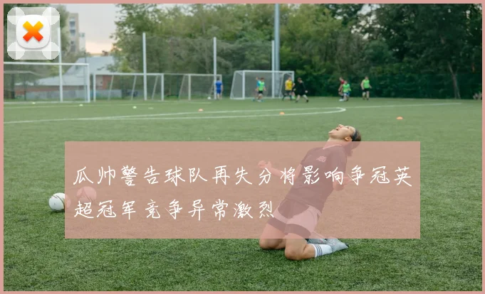 瓜帅警告球队再失分将影响争冠英超冠军竞争异常激烈