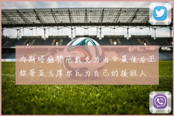 内斯塔盛赞范戴克为当今最佳后卫称蒂亚戈席尔瓦为自己的接班人