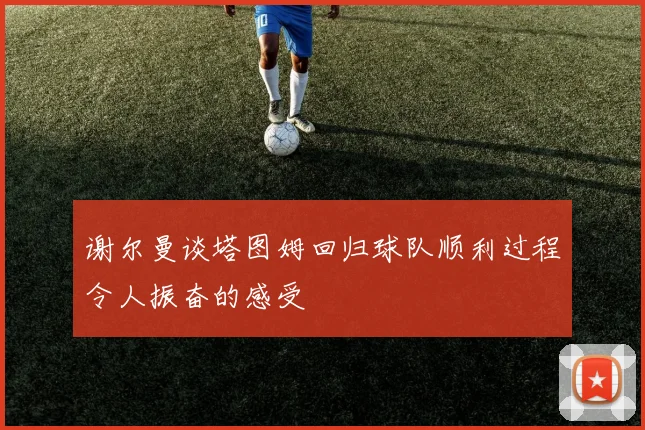 谢尔曼谈塔图姆回归球队顺利过程令人振奋的感受