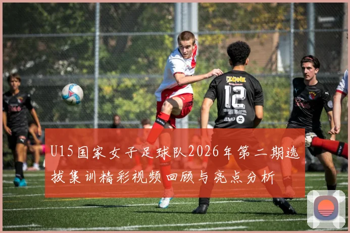 U15国家女子足球队2026年第二期选拔集训精彩视频回顾与亮点分析