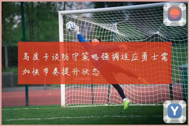 乌度卡谈防守策略强调适应勇士需加快节奏提升状态