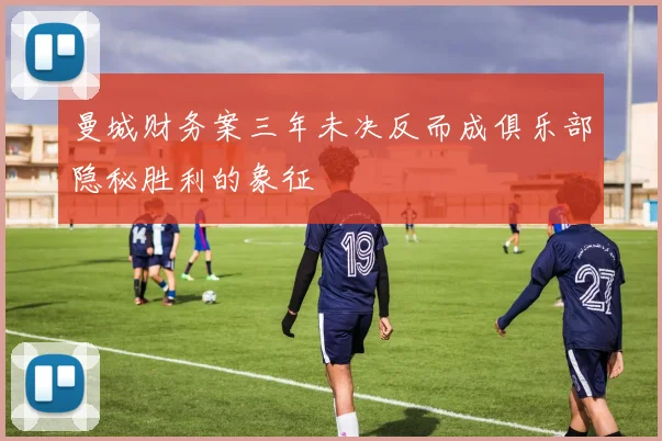 曼城财务案三年未决反而成俱乐部隐秘胜利的象征