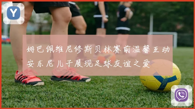 姆巴佩维尼修斯贝林赛前温馨互动安东尼儿子展现足球友谊之爱