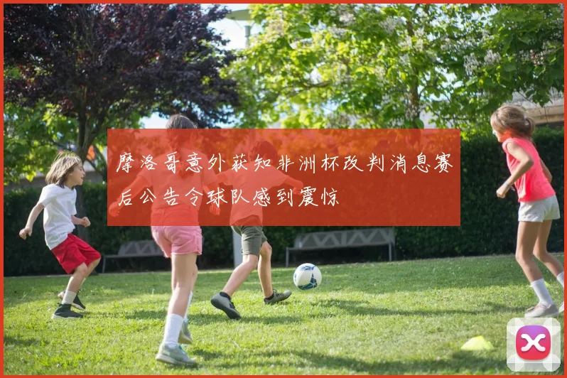 摩洛哥意外获知非洲杯改判消息赛后公告令球队感到震惊
